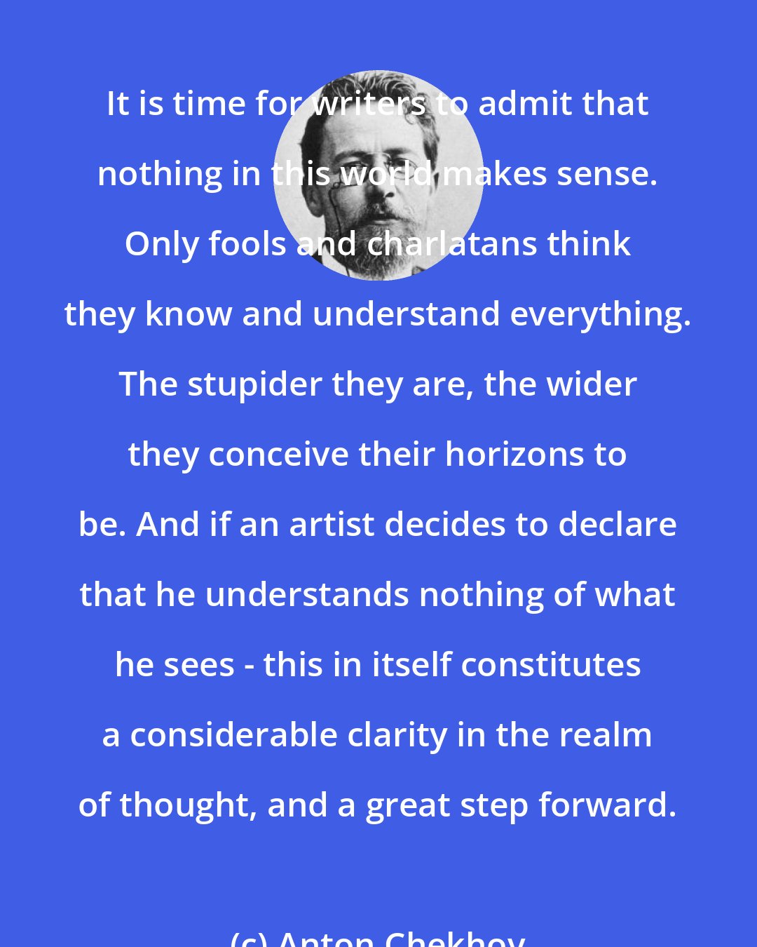 Anton Chekhov: It is time for writers to admit that nothing in this world makes sense. Only fools and charlatans think they know and understand everything. The stupider they are, the wider they conceive their horizons to be. And if an artist decides to declare that he understands nothing of what he sees - this in itself constitutes a considerable clarity in the realm of thought, and a great step forward.