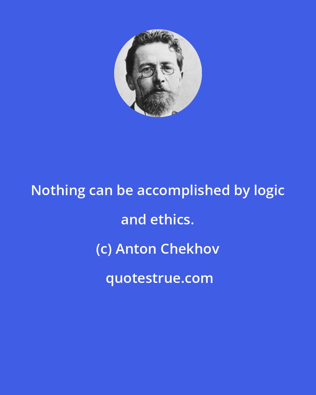 Anton Chekhov: Nothing can be accomplished by logic and ethics.