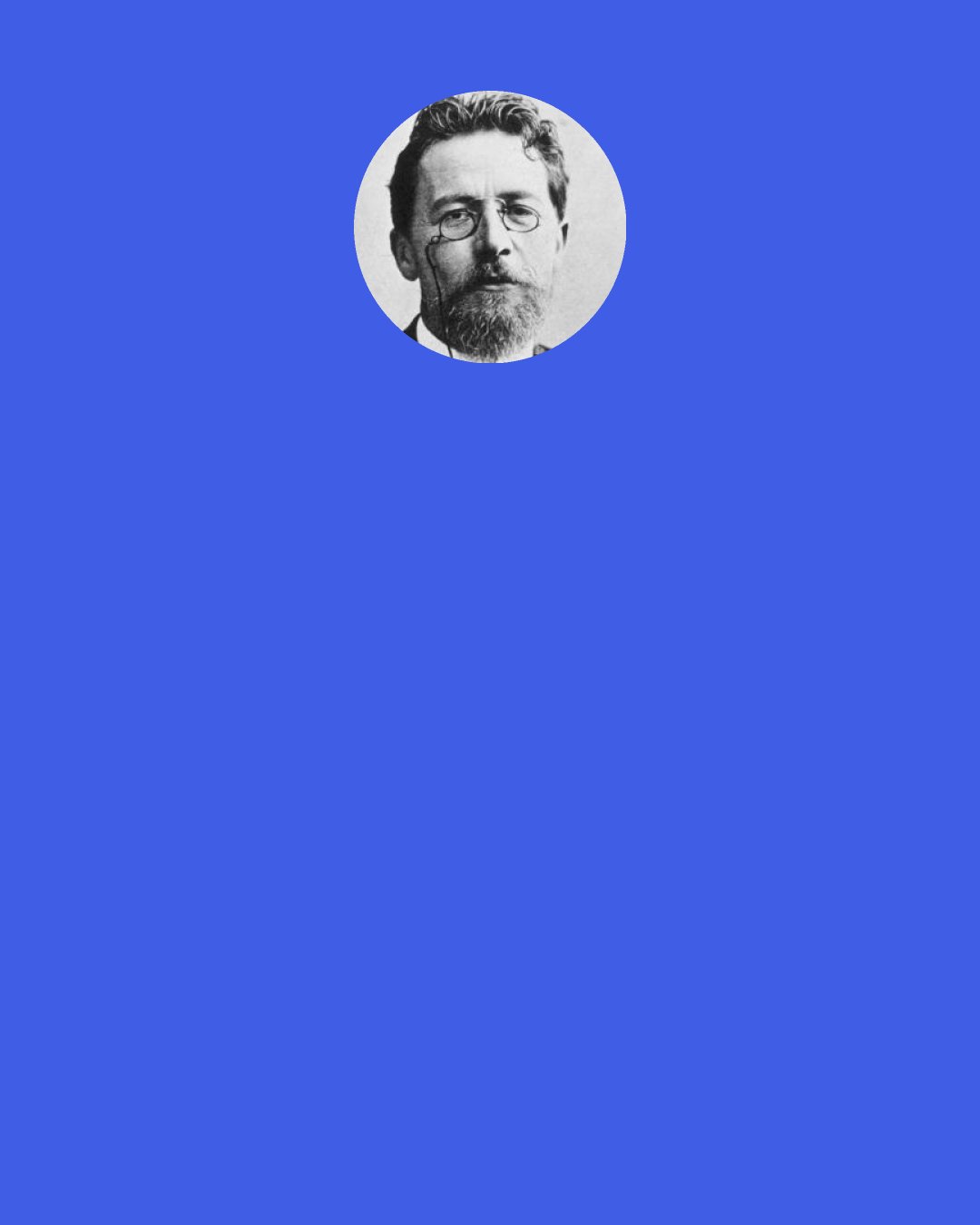 Anton Chekhov: People's destinies are so different. Some people drag along, unnoticed and boring—they're all alike, and they're all unhappy. Then there are others, like for instance you—you're one in a million. You're happy—