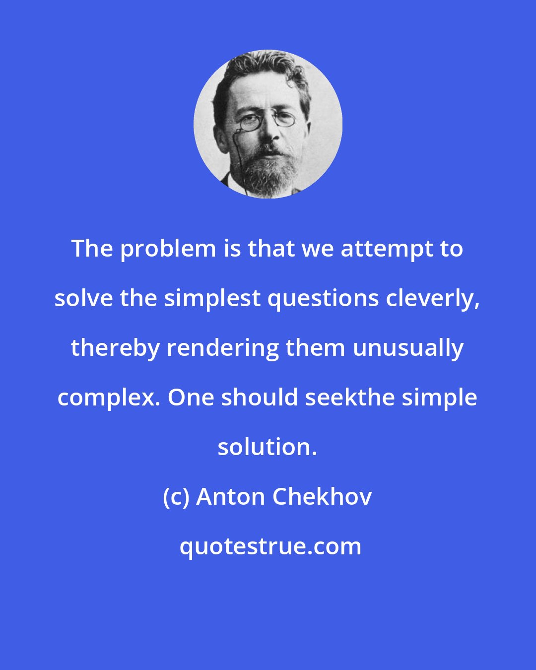 Anton Chekhov: The problem is that we attempt to solve the simplest questions cleverly, thereby rendering them unusually complex. One should seekthe simple solution.