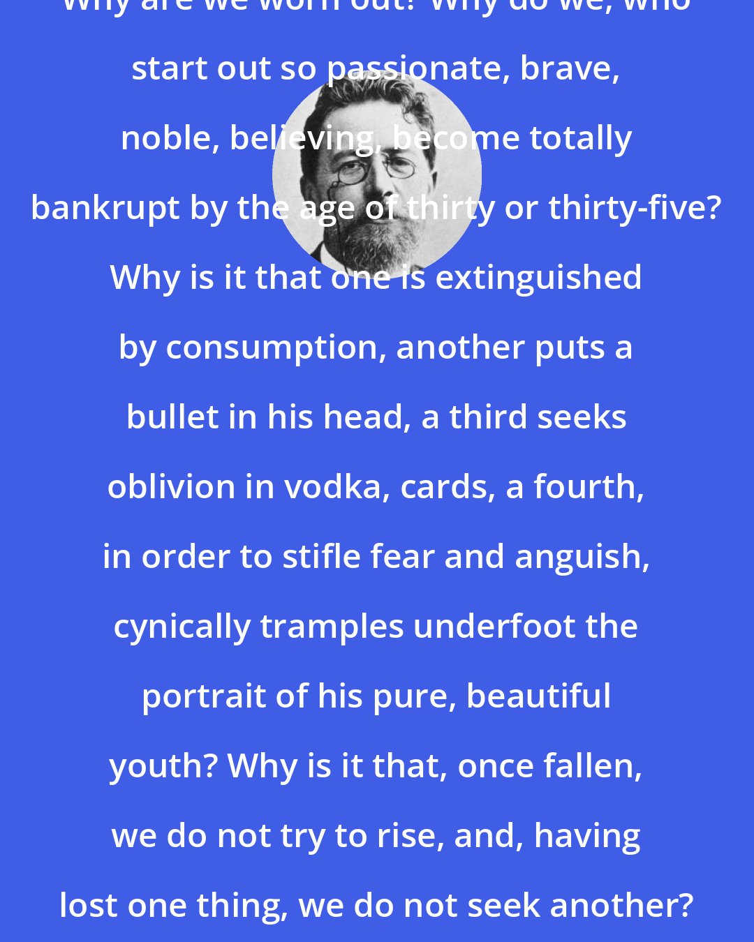 Anton Chekhov: Why are we worn out? Why do we, who start out so passionate, brave, noble, believing, become totally bankrupt by the age of thirty or thirty-five? Why is it that one is extinguished by consumption, another puts a bullet in his head, a third seeks oblivion in vodka, cards, a fourth, in order to stifle fear and anguish, cynically tramples underfoot the portrait of his pure, beautiful youth? Why is it that, once fallen, we do not try to rise, and, having lost one thing, we do not seek another? Why?