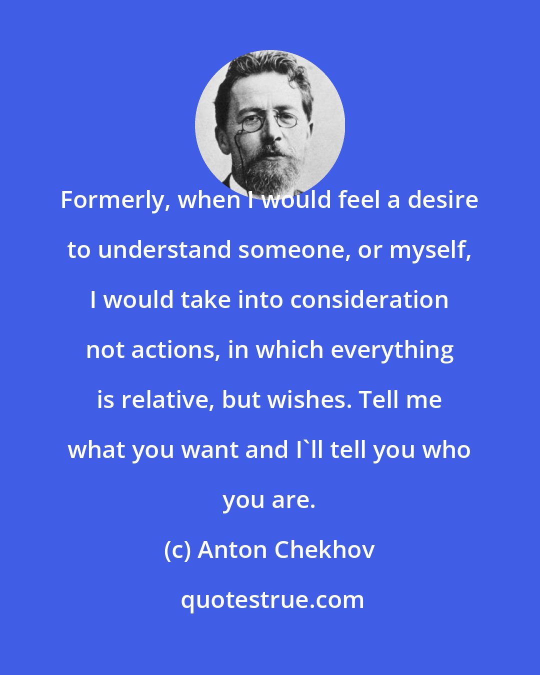 Anton Chekhov: Formerly, when I would feel a desire to understand someone, or myself, I would take into consideration not actions, in which everything is relative, but wishes. Tell me what you want and I'll tell you who you are.