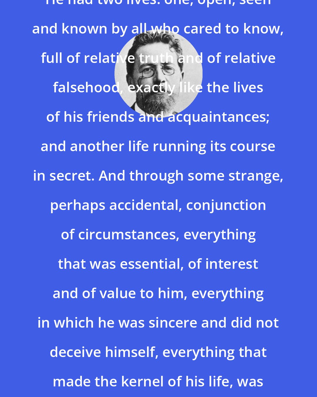 Anton Chekhov: He had two lives: one, open, seen and known by all who cared to know, full of relative truth and of relative falsehood, exactly like the lives of his friends and acquaintances; and another life running its course in secret. And through some strange, perhaps accidental, conjunction of circumstances, everything that was essential, of interest and of value to him, everything in which he was sincere and did not deceive himself, everything that made the kernel of his life, was hidden from other people.