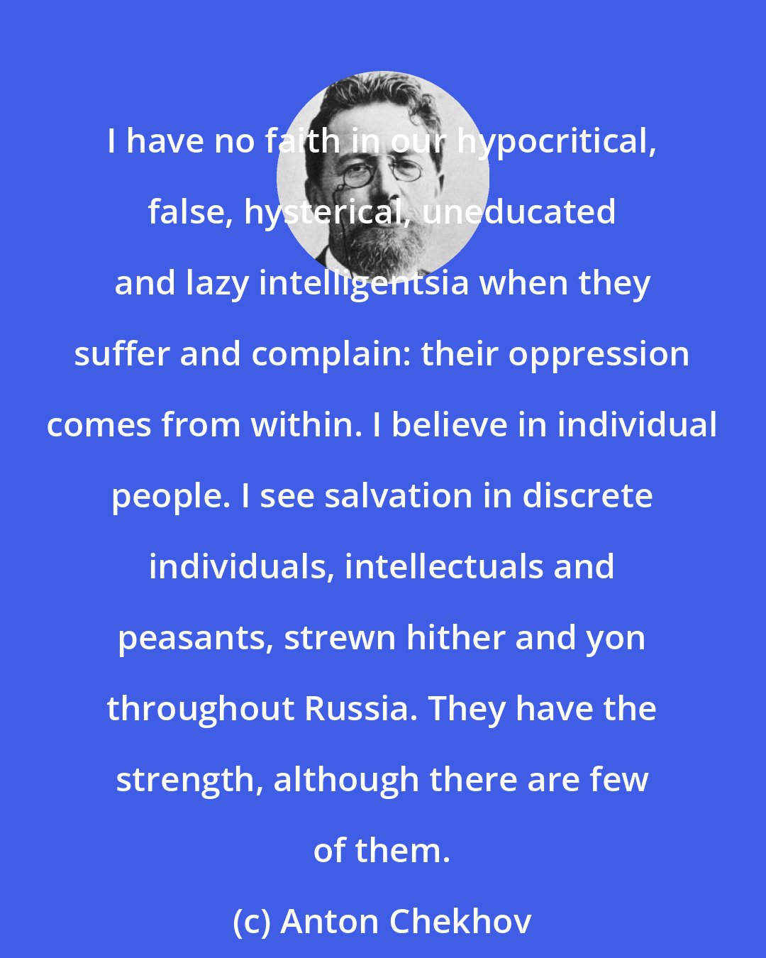 Anton Chekhov: I have no faith in our hypocritical, false, hysterical, uneducated and lazy intelligentsia when they suffer and complain: their oppression comes from within. I believe in individual people. I see salvation in discrete individuals, intellectuals and peasants, strewn hither and yon throughout Russia. They have the strength, although there are few of them.