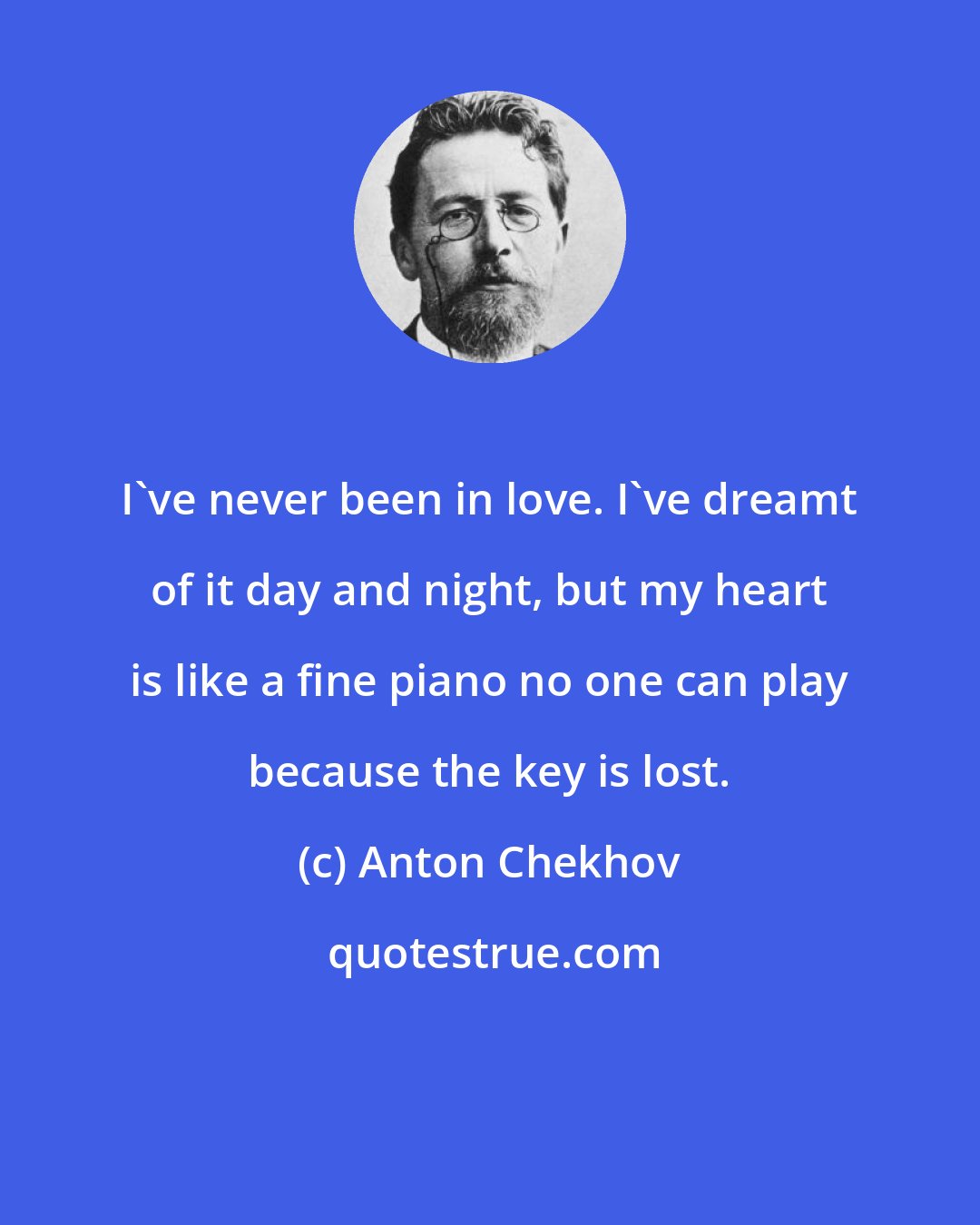 Anton Chekhov: I've never been in love. I've dreamt of it day and night, but my heart is like a fine piano no one can play because the key is lost.
