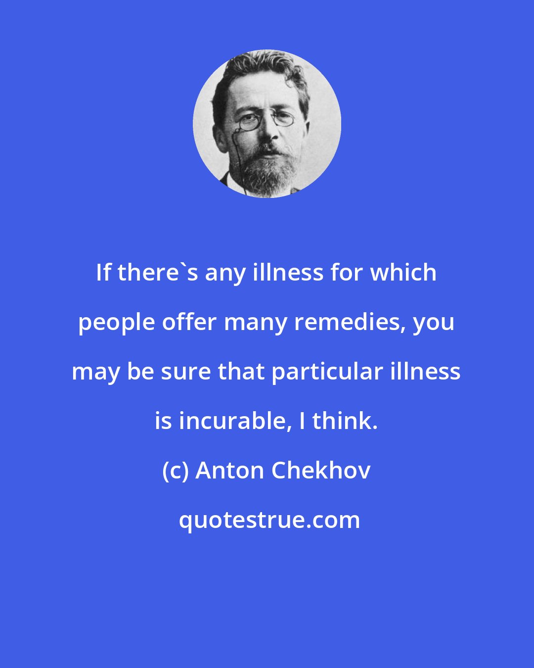 Anton Chekhov: If there's any illness for which people offer many remedies, you may be sure that particular illness is incurable, I think.