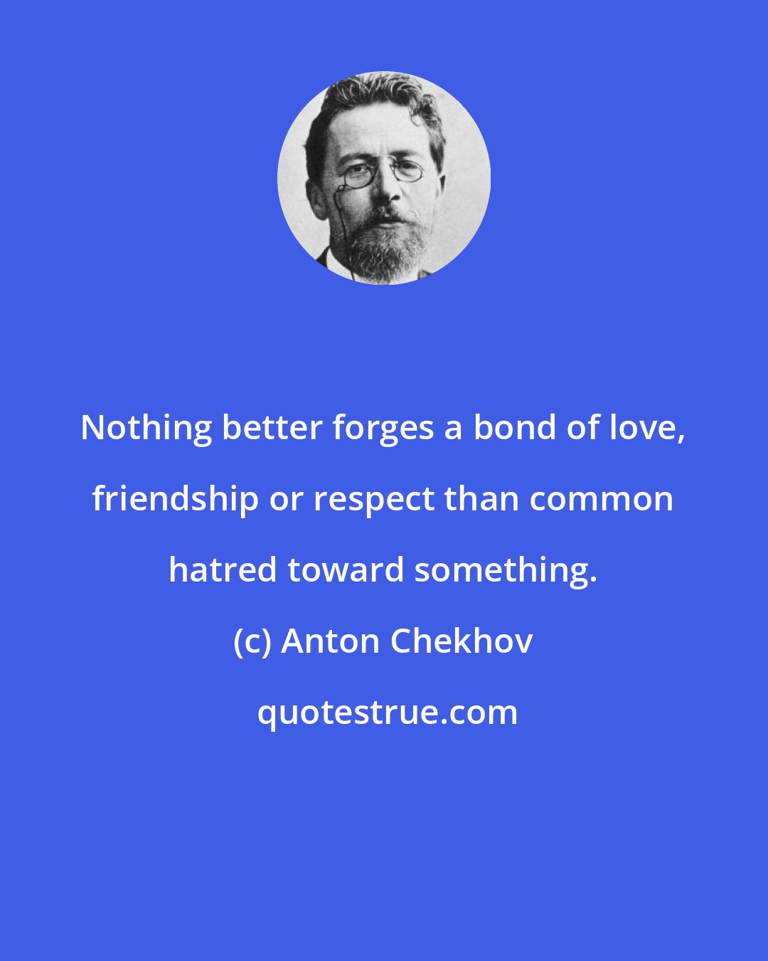 Anton Chekhov: Nothing better forges a bond of love, friendship or respect than common hatred toward something.