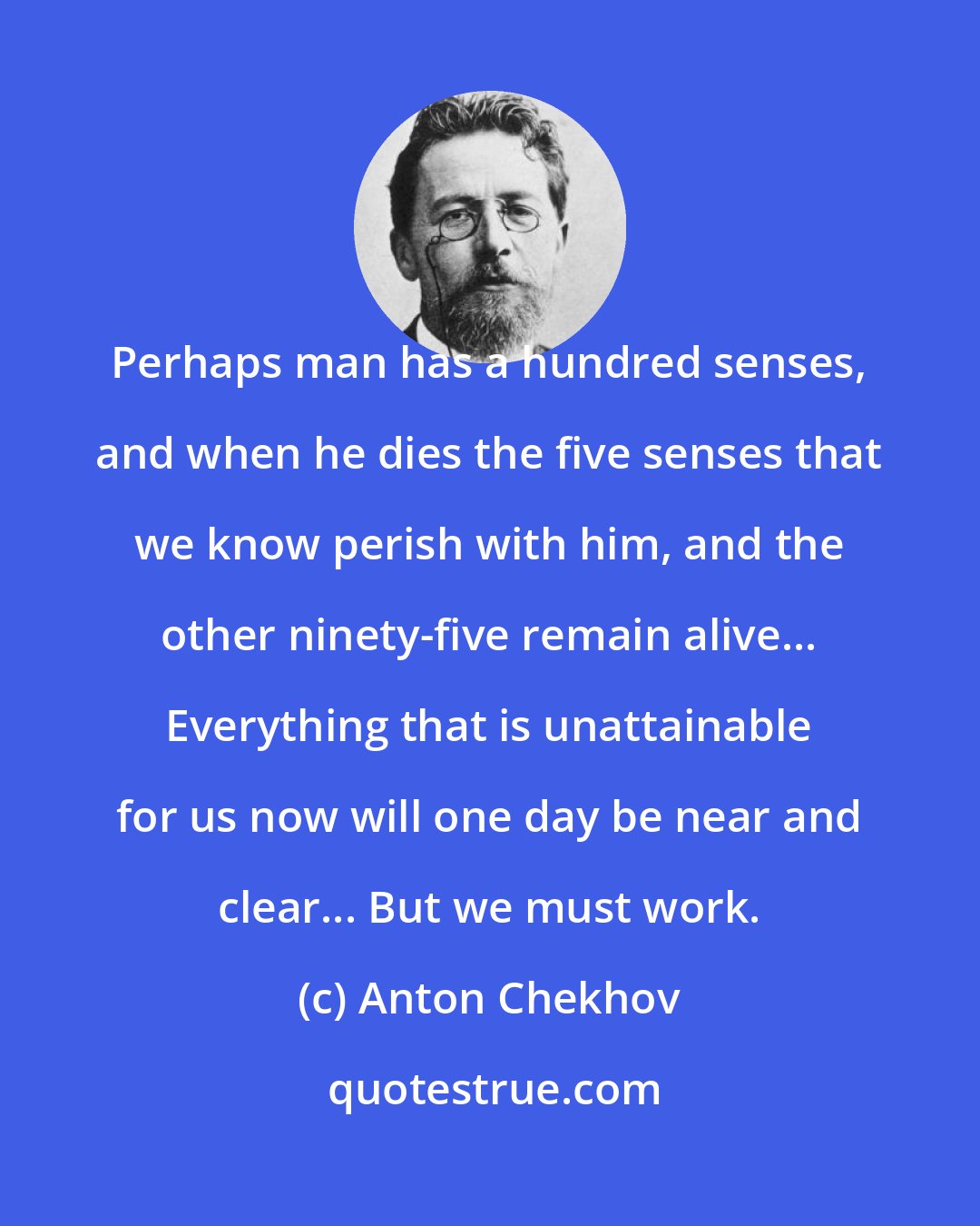 Anton Chekhov: Perhaps man has a hundred senses, and when he dies the five senses that we know perish with him, and the other ninety-five remain alive... Everything that is unattainable for us now will one day be near and clear... But we must work.