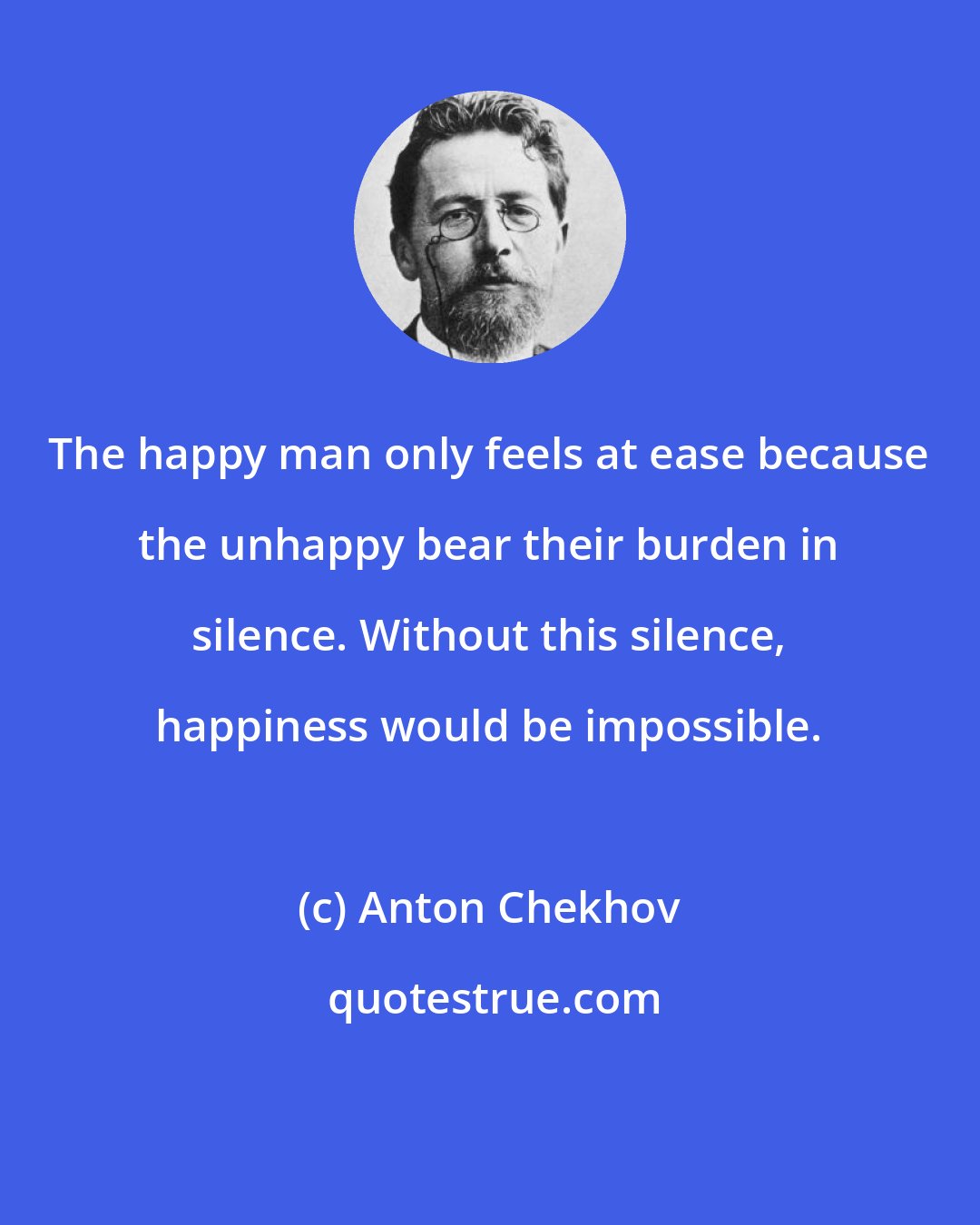 Anton Chekhov: The happy man only feels at ease because the unhappy bear their burden in silence. Without this silence, happiness would be impossible.