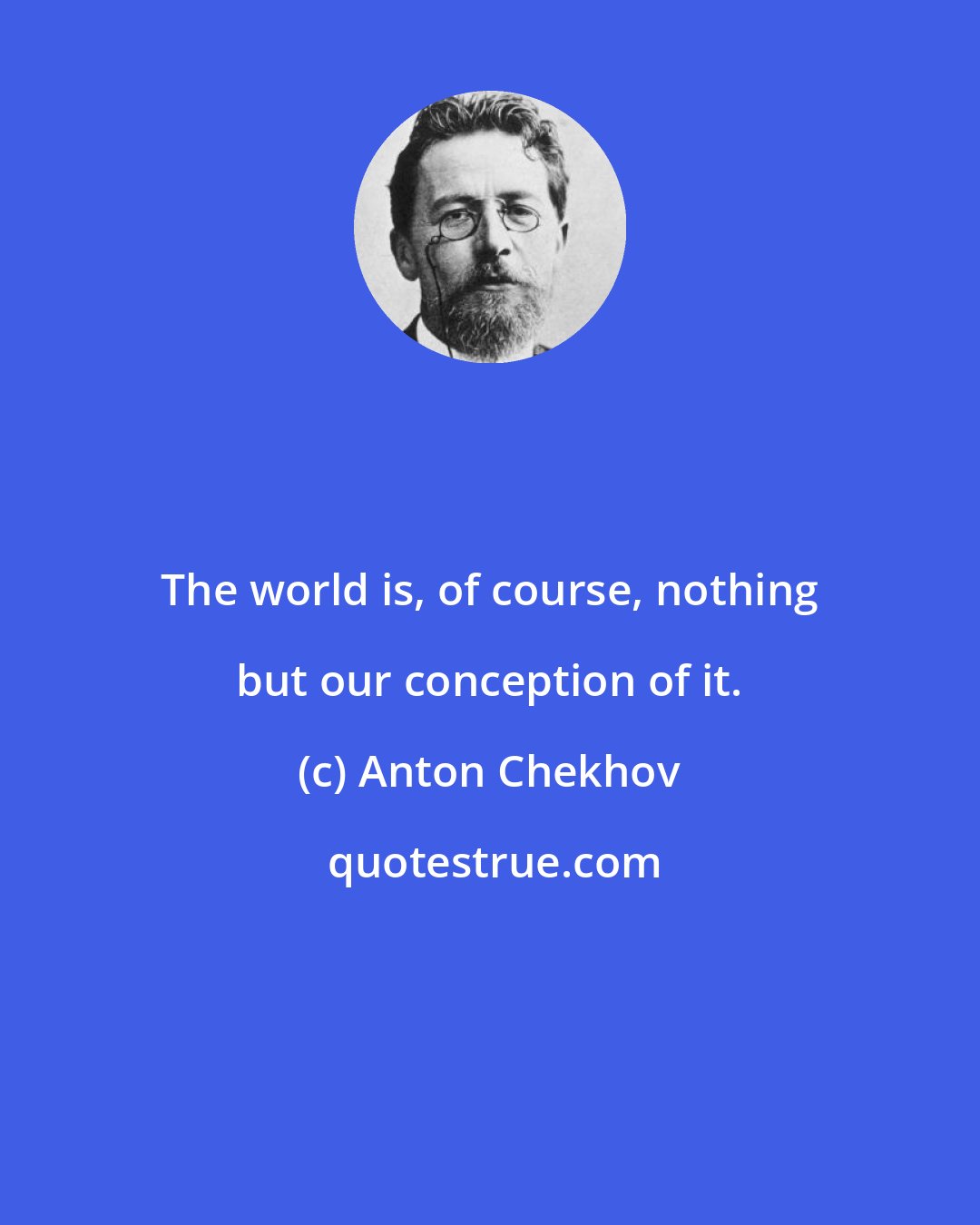 Anton Chekhov: The world is, of course, nothing but our conception of it.