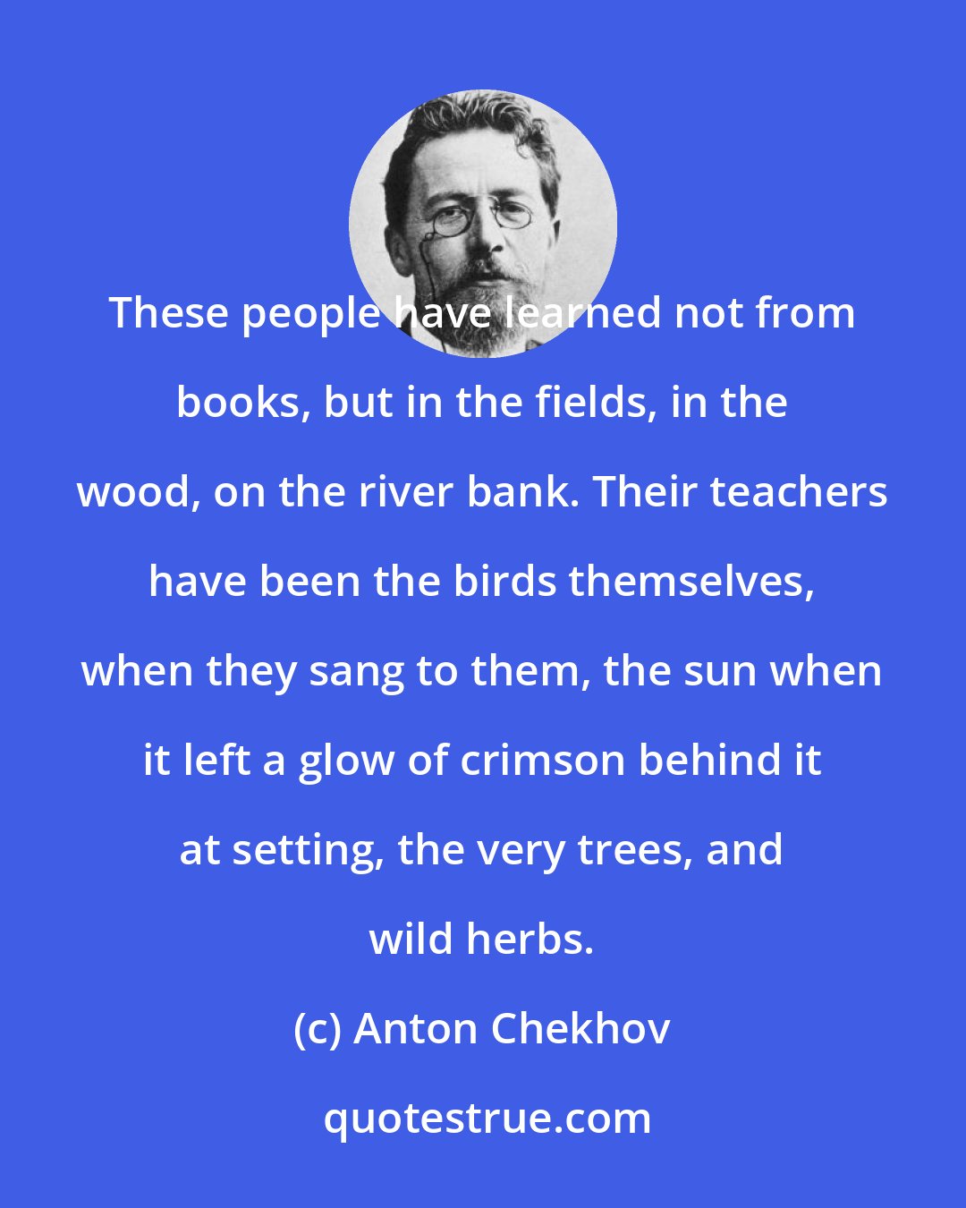 Anton Chekhov: These people have learned not from books, but in the fields, in the wood, on the river bank. Their teachers have been the birds themselves, when they sang to them, the sun when it left a glow of crimson behind it at setting, the very trees, and wild herbs.