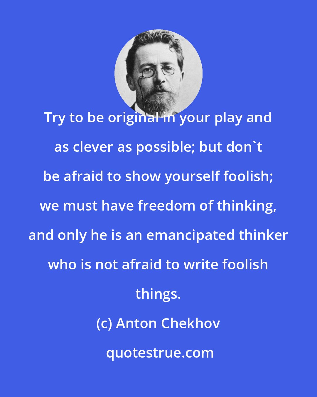 Anton Chekhov: Try to be original in your play and as clever as possible; but don't be afraid to show yourself foolish; we must have freedom of thinking, and only he is an emancipated thinker who is not afraid to write foolish things.