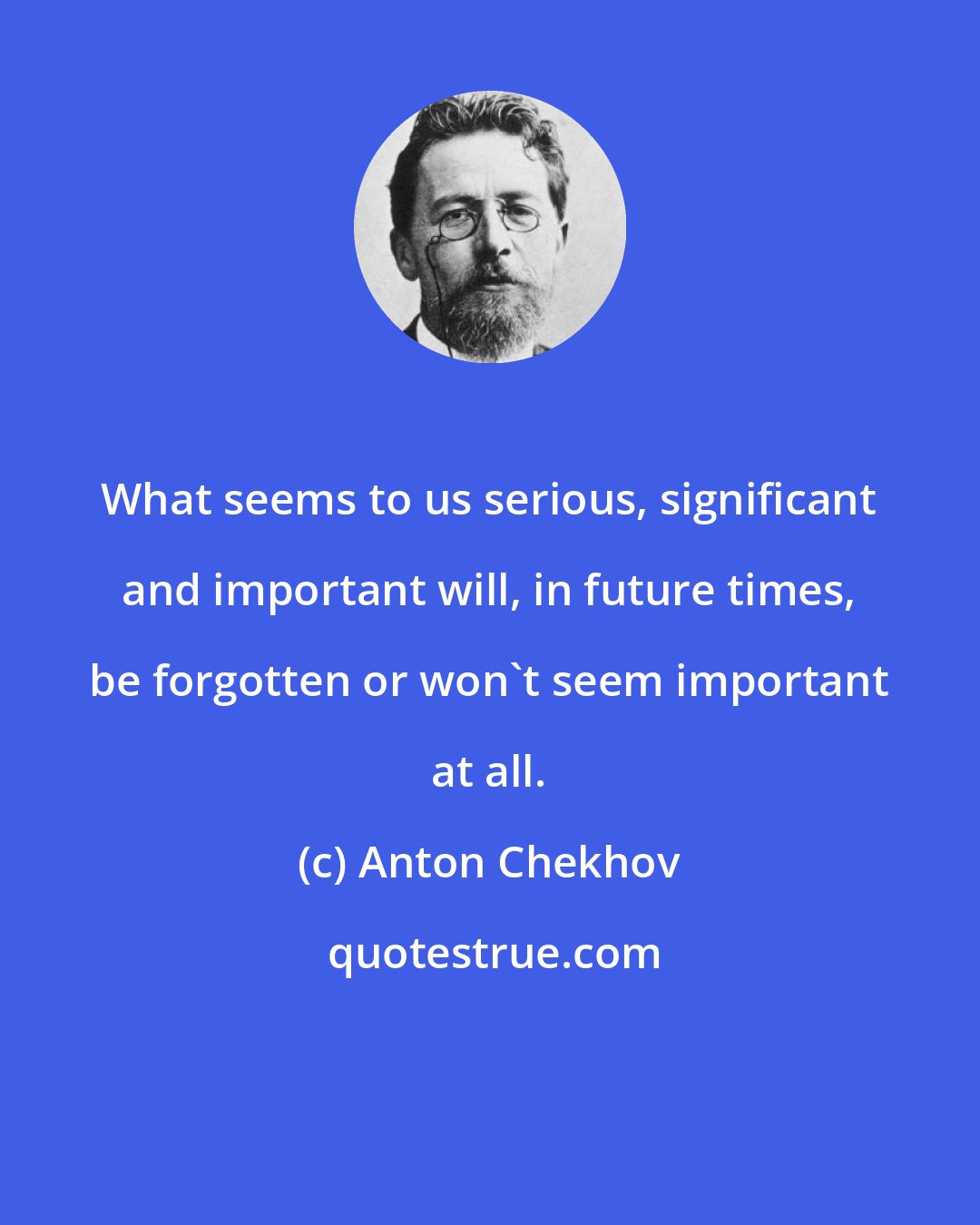 Anton Chekhov: What seems to us serious, significant and important will, in future times, be forgotten or won't seem important at all.