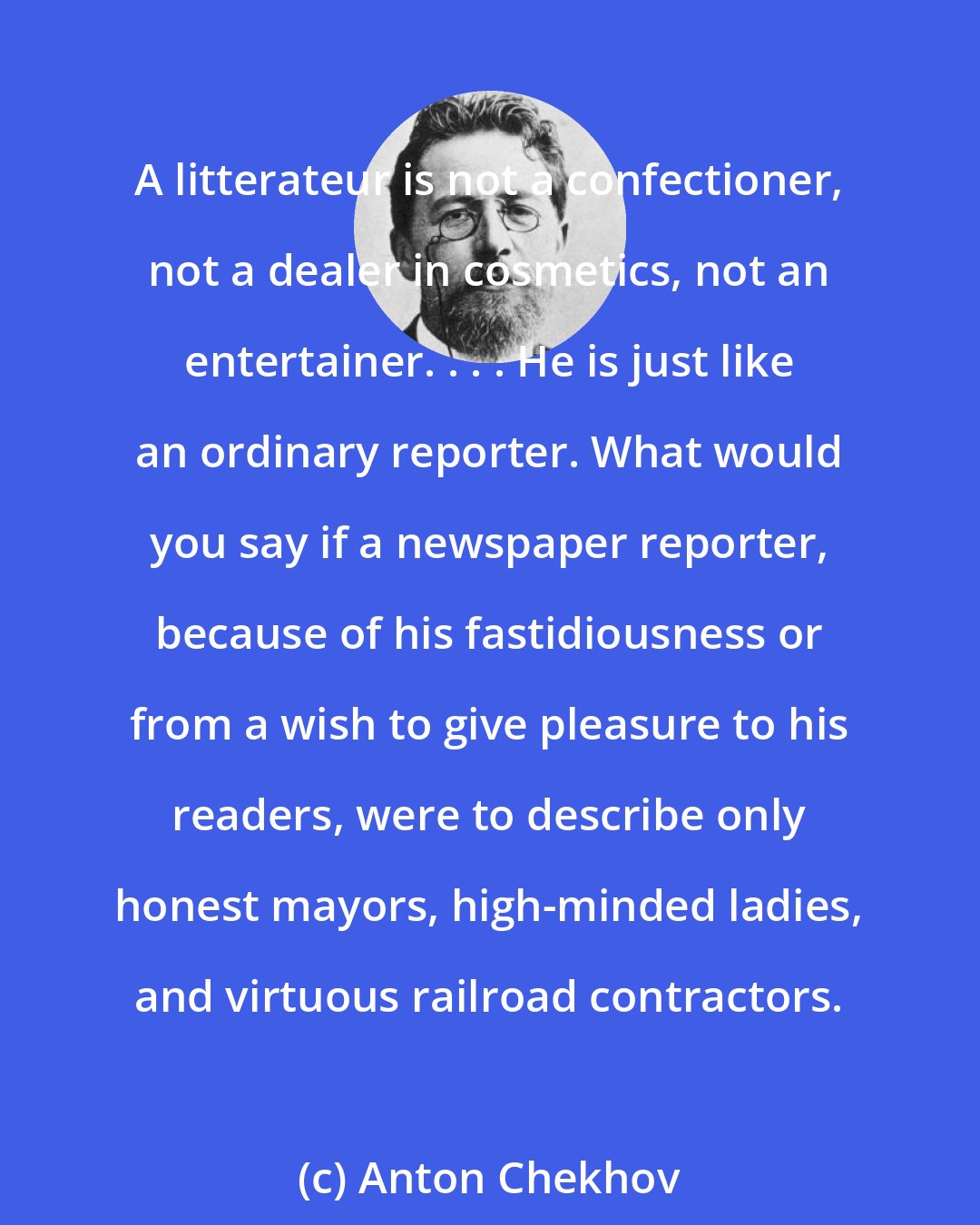 Anton Chekhov: A litterateur is not a confectioner, not a dealer in cosmetics, not an entertainer. . . . He is just like an ordinary reporter. What would you say if a newspaper reporter, because of his fastidiousness or from a wish to give pleasure to his readers, were to describe only honest mayors, high-minded ladies, and virtuous railroad contractors.