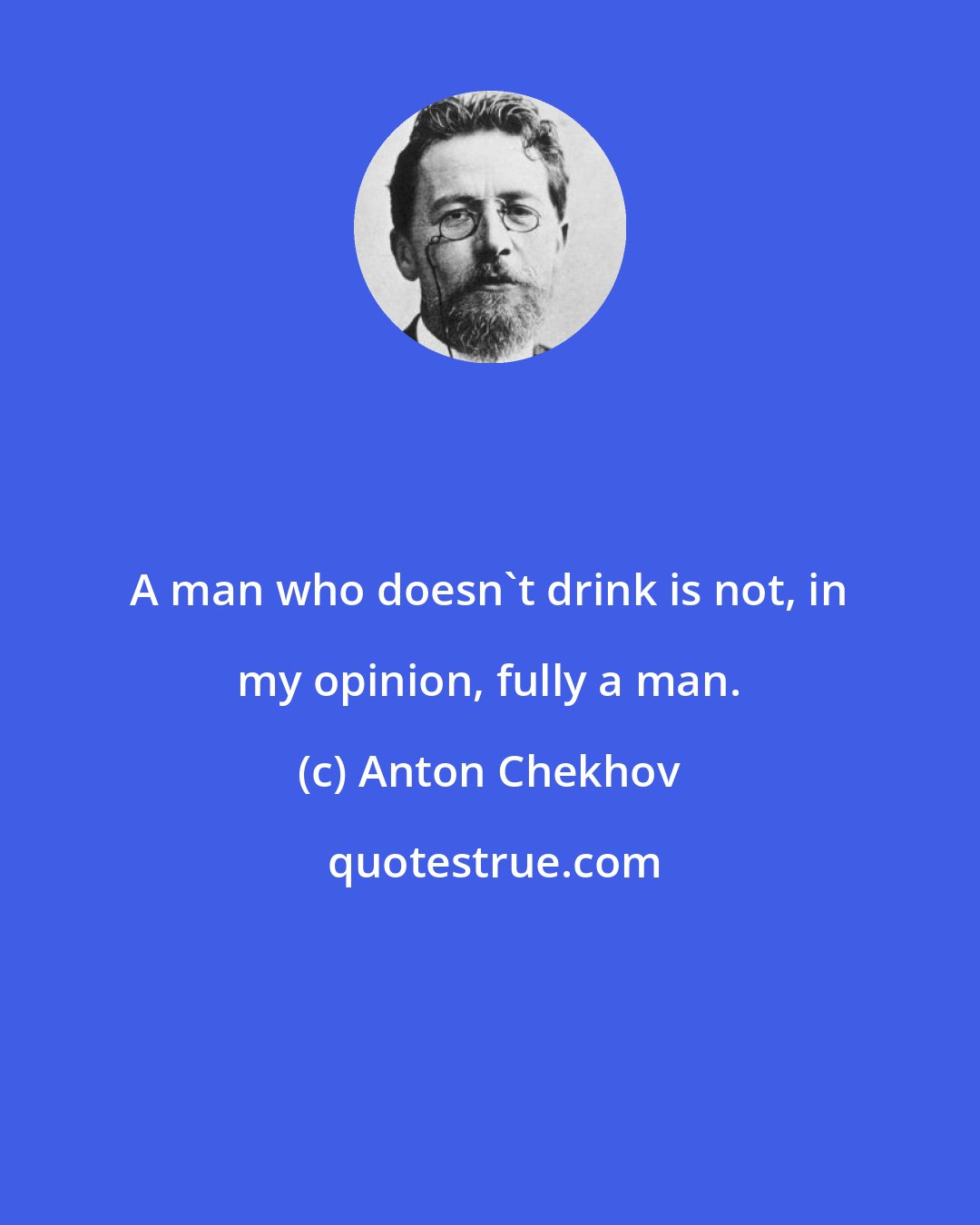 Anton Chekhov: A man who doesn't drink is not, in my opinion, fully a man.