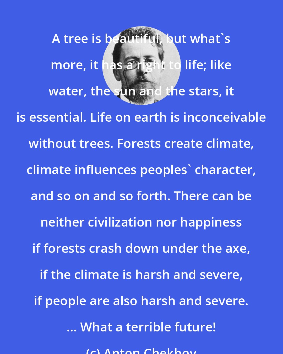 Anton Chekhov: A tree is beautiful, but what's more, it has a right to life; like water, the sun and the stars, it is essential. Life on earth is inconceivable without trees. Forests create climate, climate influences peoples' character, and so on and so forth. There can be neither civilization nor happiness if forests crash down under the axe, if the climate is harsh and severe, if people are also harsh and severe. ... What a terrible future!