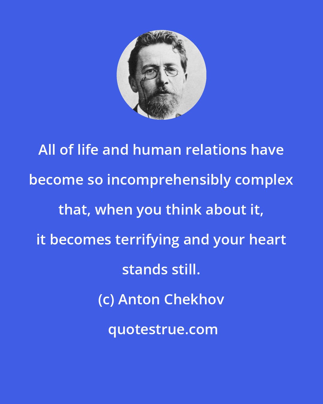 Anton Chekhov: All of life and human relations have become so incomprehensibly complex that, when you think about it, it becomes terrifying and your heart stands still.