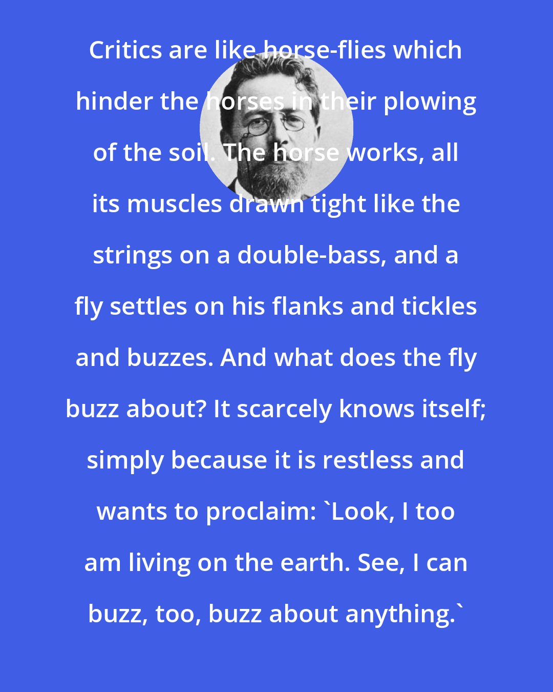 Anton Chekhov: Critics are like horse-flies which hinder the horses in their plowing of the soil. The horse works, all its muscles drawn tight like the strings on a double-bass, and a fly settles on his flanks and tickles and buzzes. And what does the fly buzz about? It scarcely knows itself; simply because it is restless and wants to proclaim: 'Look, I too am living on the earth. See, I can buzz, too, buzz about anything.'