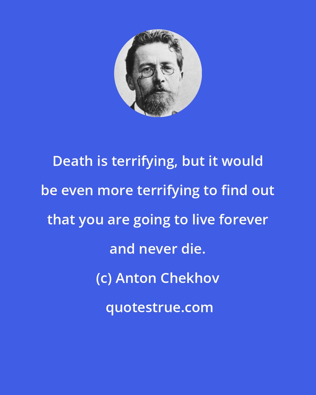 Anton Chekhov: Death is terrifying, but it would be even more terrifying to find out that you are going to live forever and never die.