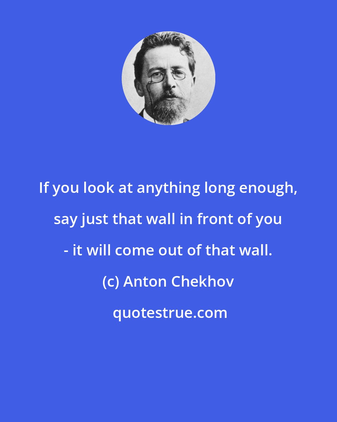 Anton Chekhov: If you look at anything long enough, say just that wall in front of you - it will come out of that wall.