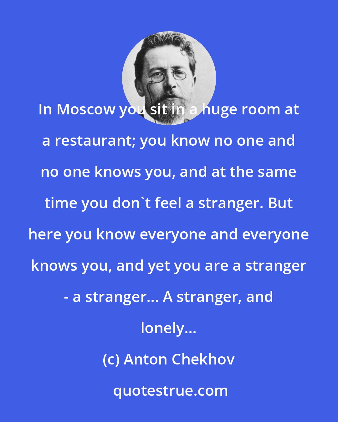 Anton Chekhov: In Moscow you sit in a huge room at a restaurant; you know no one and no one knows you, and at the same time you don't feel a stranger. But here you know everyone and everyone knows you, and yet you are a stranger - a stranger... A stranger, and lonely...