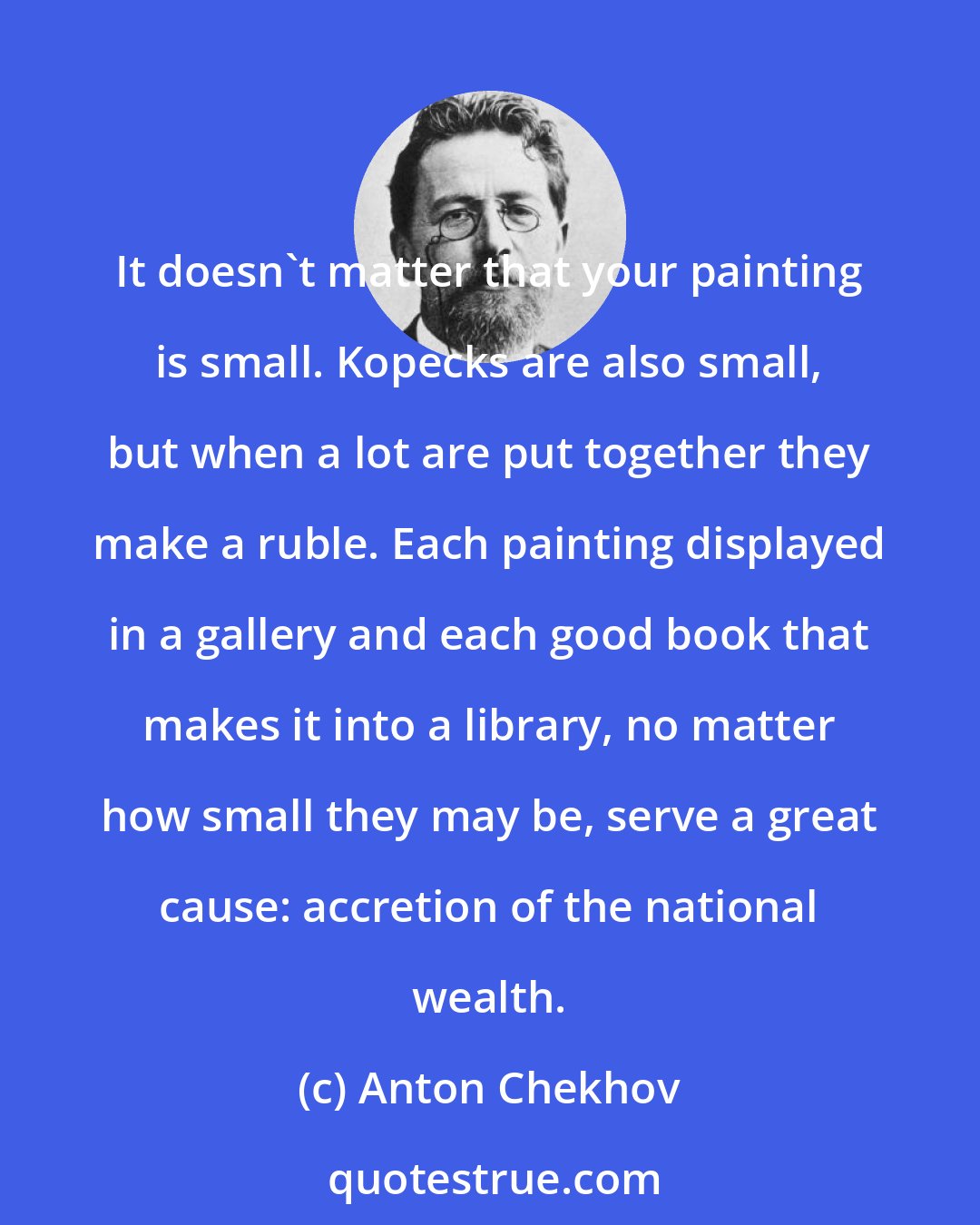 Anton Chekhov: It doesn't matter that your painting is small. Kopecks are also small, but when a lot are put together they make a ruble. Each painting displayed in a gallery and each good book that makes it into a library, no matter how small they may be, serve a great cause: accretion of the national wealth.