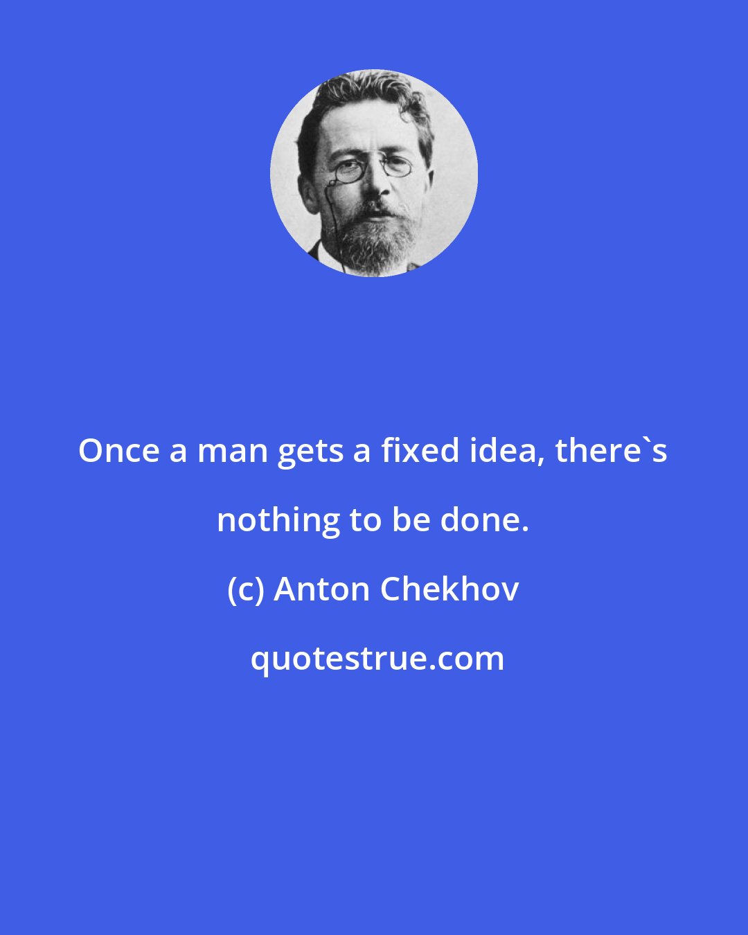 Anton Chekhov: Once a man gets a fixed idea, there's nothing to be done.