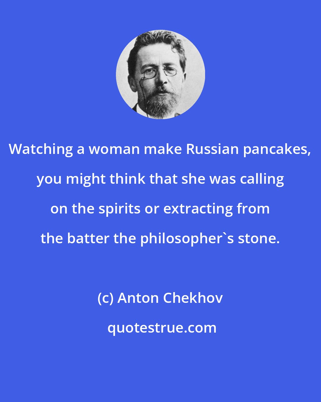 Anton Chekhov: Watching a woman make Russian pancakes, you might think that she was calling on the spirits or extracting from the batter the philosopher's stone.