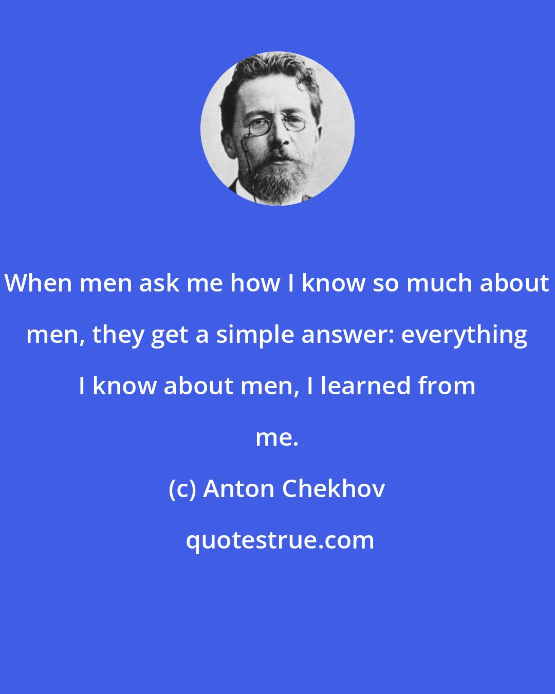 Anton Chekhov: When men ask me how I know so much about men, they get a simple answer: everything I know about men, I learned from me.