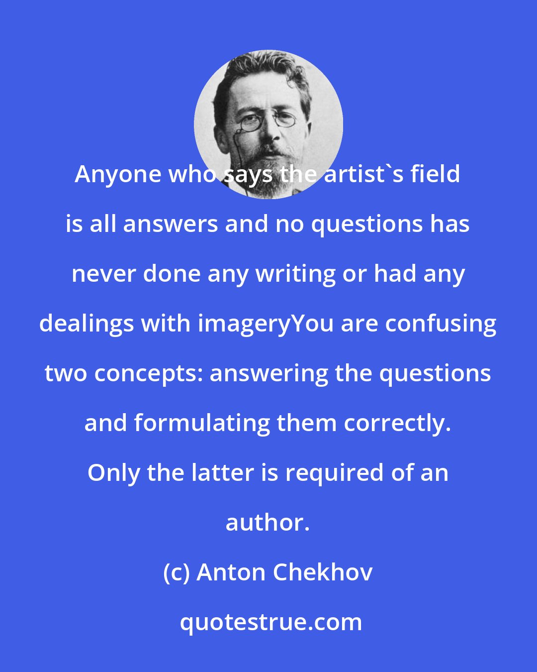 Anton Chekhov: Anyone who says the artist's field is all answers and no questions has never done any writing or had any dealings with imageryYou are confusing two concepts: answering the questions and formulating them correctly. Only the latter is required of an author.