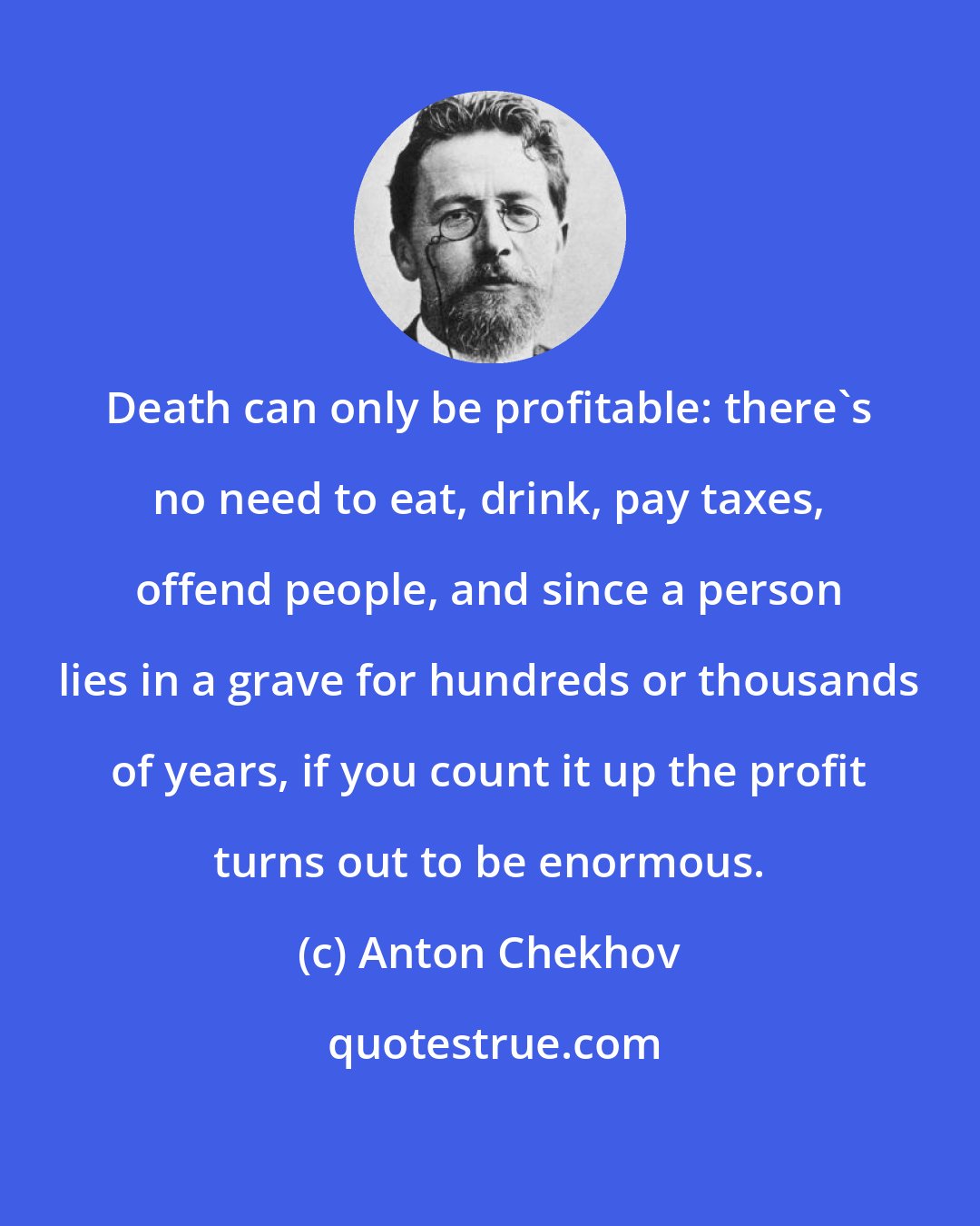 Anton Chekhov: Death can only be profitable: there's no need to eat, drink, pay taxes, offend people, and since a person lies in a grave for hundreds or thousands of years, if you count it up the profit turns out to be enormous.