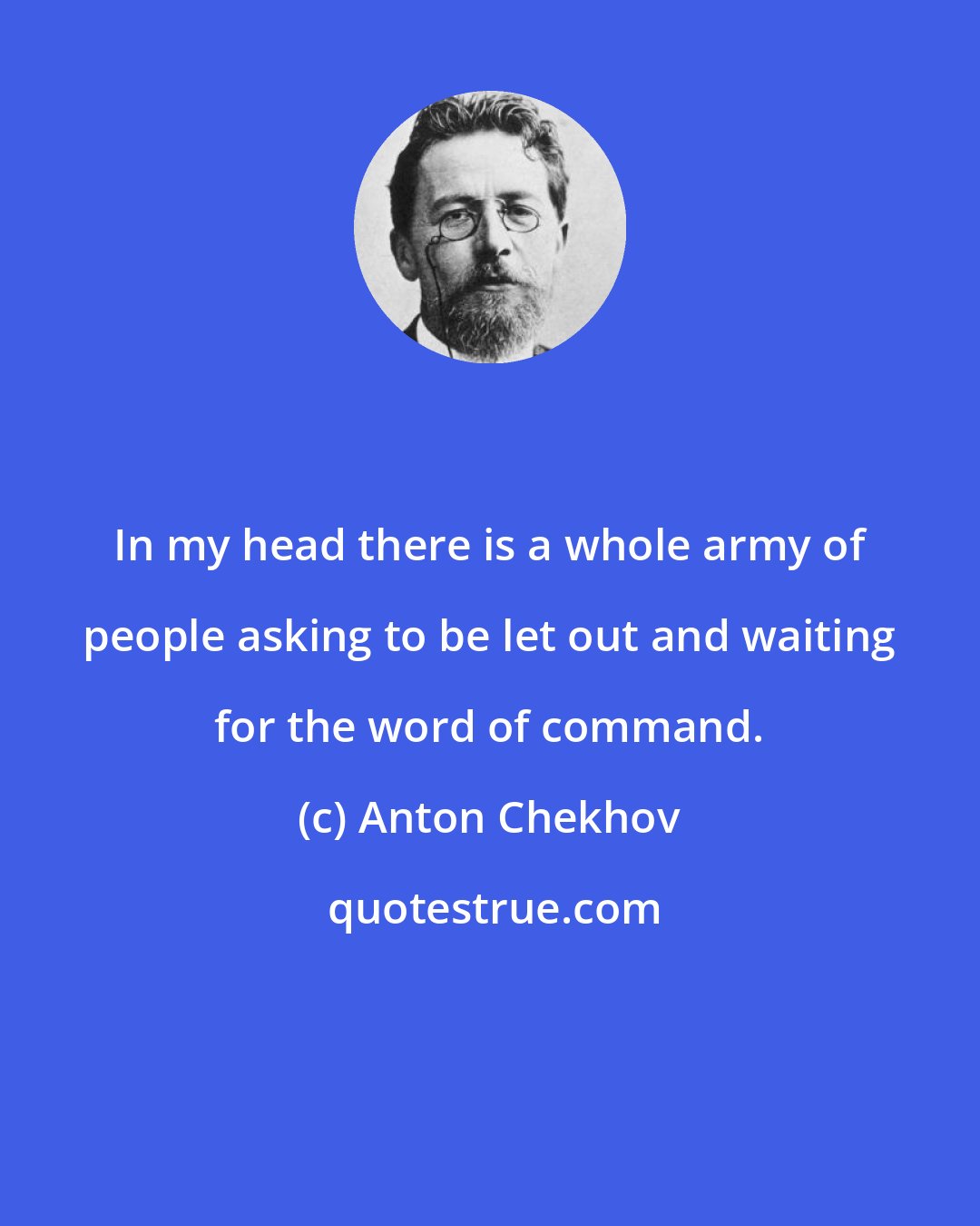 Anton Chekhov: In my head there is a whole army of people asking to be let out and waiting for the word of command.