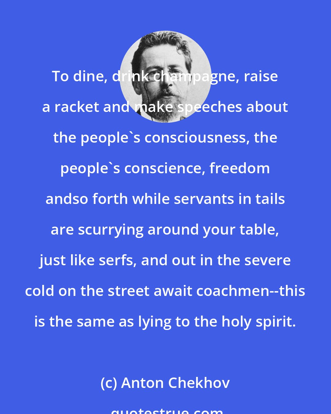 Anton Chekhov: To dine, drink champagne, raise a racket and make speeches about the people's consciousness, the people's conscience, freedom andso forth while servants in tails are scurrying around your table, just like serfs, and out in the severe cold on the street await coachmen--this is the same as lying to the holy spirit.