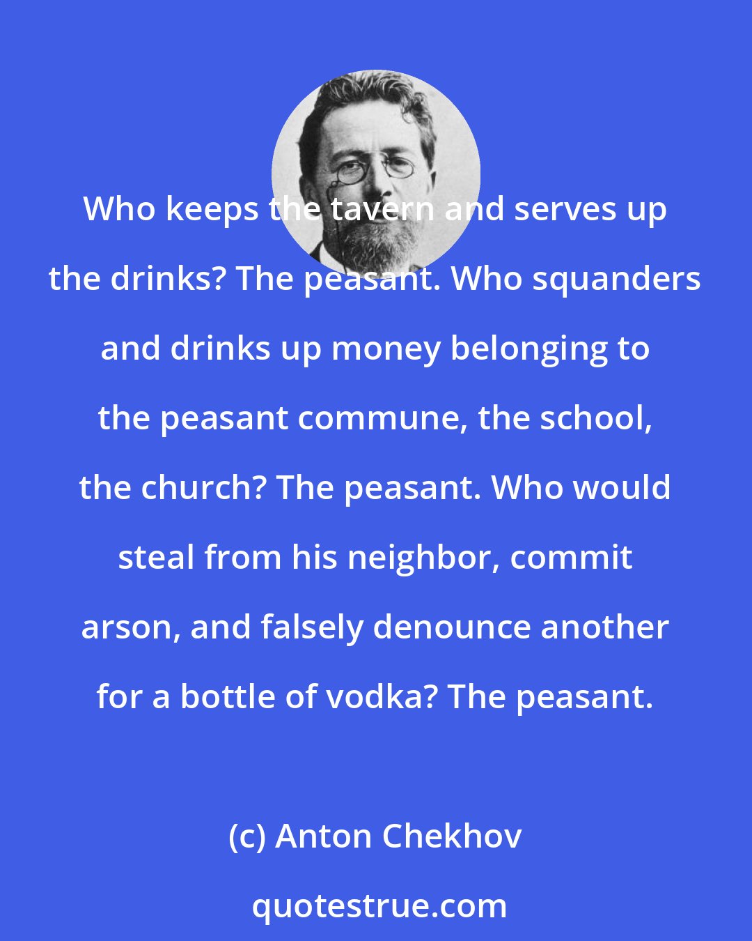 Anton Chekhov: Who keeps the tavern and serves up the drinks? The peasant. Who squanders and drinks up money belonging to the peasant commune, the school, the church? The peasant. Who would steal from his neighbor, commit arson, and falsely denounce another for a bottle of vodka? The peasant.