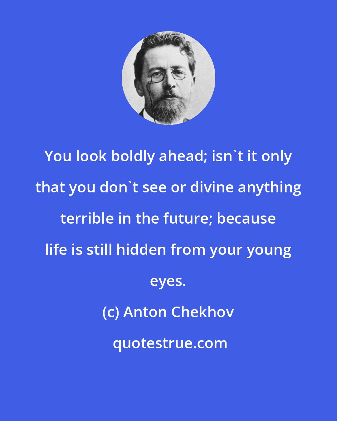 Anton Chekhov: You look boldly ahead; isn't it only that you don't see or divine anything terrible in the future; because life is still hidden from your young eyes.