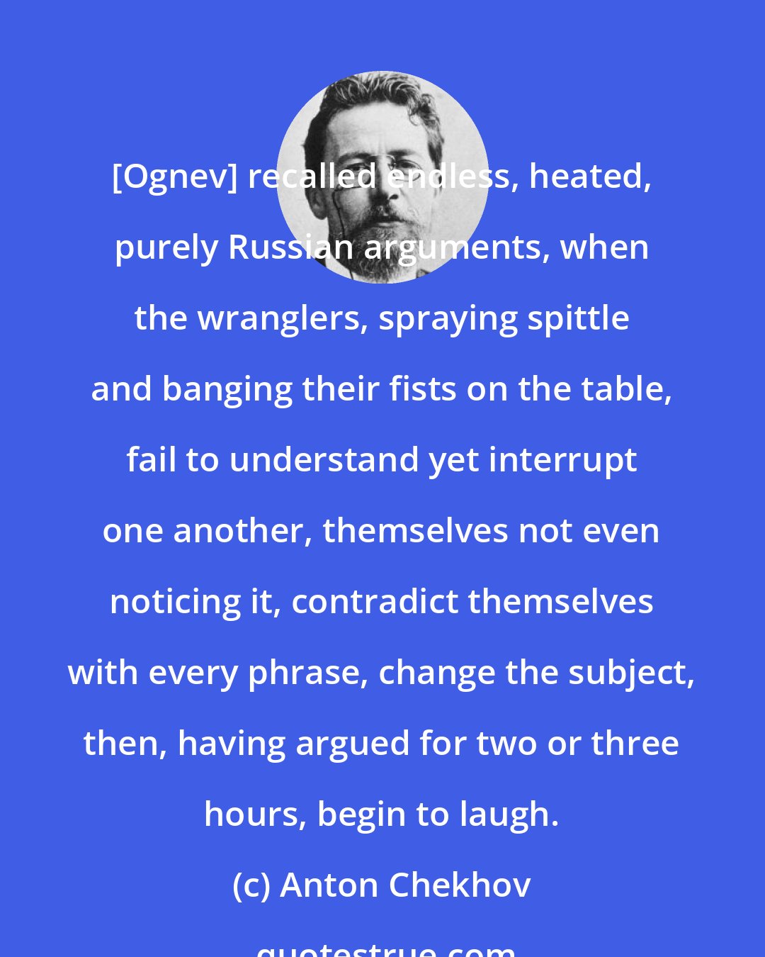 Anton Chekhov: [Ognev] recalled endless, heated, purely Russian arguments, when the wranglers, spraying spittle and banging their fists on the table, fail to understand yet interrupt one another, themselves not even noticing it, contradict themselves with every phrase, change the subject, then, having argued for two or three hours, begin to laugh.