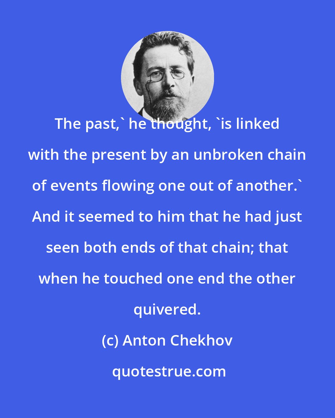 Anton Chekhov: The past,' he thought, 'is linked with the present by an unbroken chain of events flowing one out of another.' And it seemed to him that he had just seen both ends of that chain; that when he touched one end the other quivered.