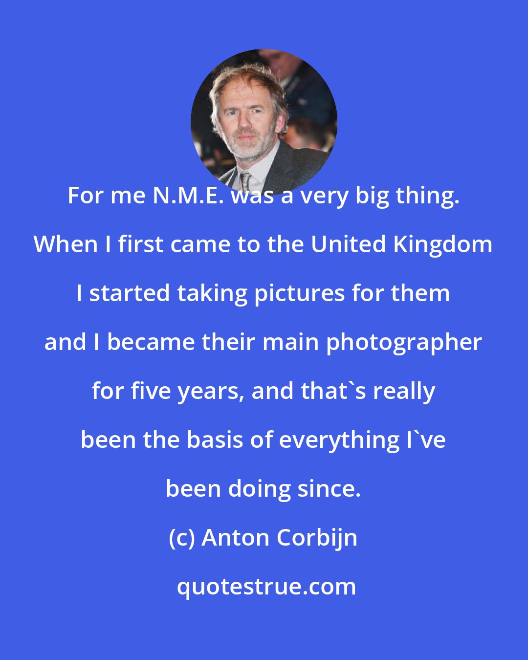 Anton Corbijn: For me N.M.E. was a very big thing. When I first came to the United Kingdom I started taking pictures for them and I became their main photographer for five years, and that's really been the basis of everything I've been doing since.