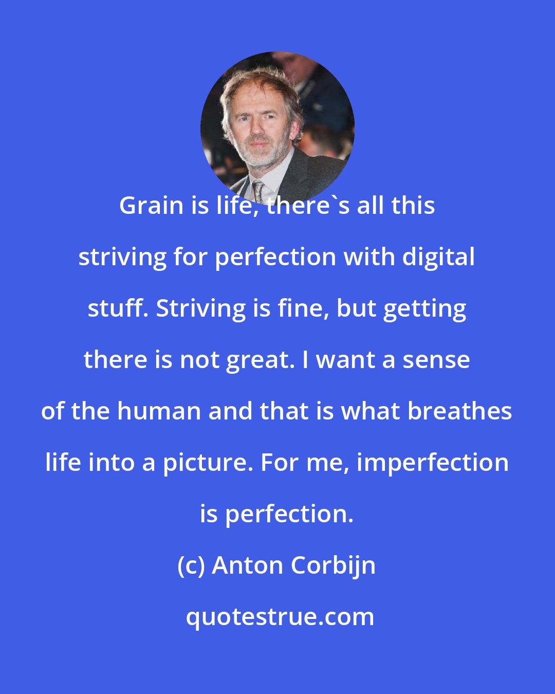 Anton Corbijn: Grain is life, there's all this striving for perfection with digital stuff. Striving is fine, but getting there is not great. I want a sense of the human and that is what breathes life into a picture. For me, imperfection is perfection.