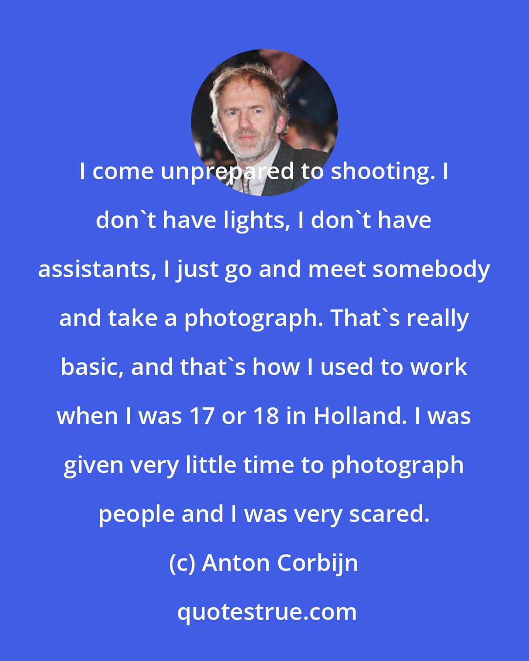 Anton Corbijn: I come unprepared to shooting. I don't have lights, I don't have assistants, I just go and meet somebody and take a photograph. That's really basic, and that's how I used to work when I was 17 or 18 in Holland. I was given very little time to photograph people and I was very scared.