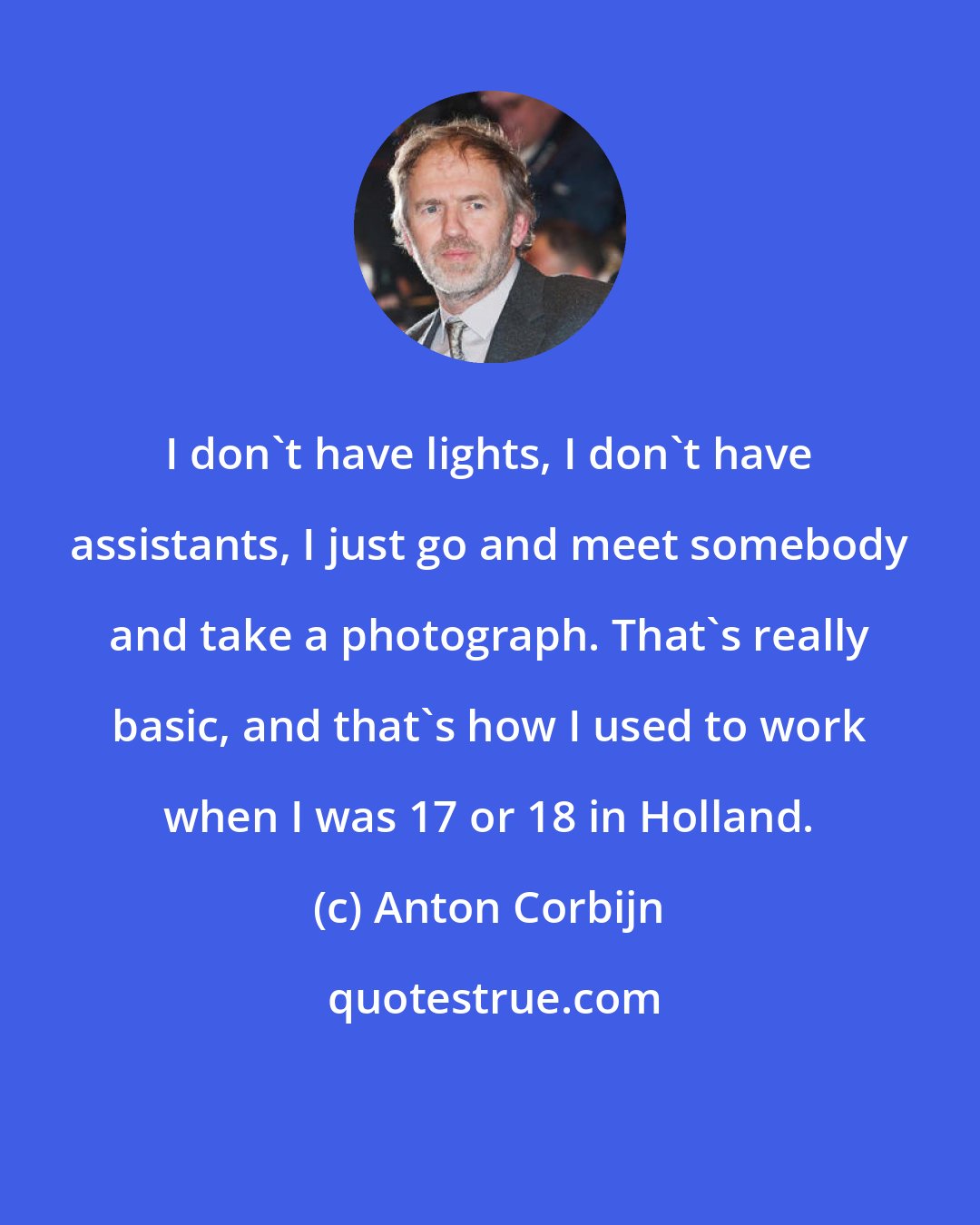 Anton Corbijn: I don't have lights, I don't have assistants, I just go and meet somebody and take a photograph. That's really basic, and that's how I used to work when I was 17 or 18 in Holland.