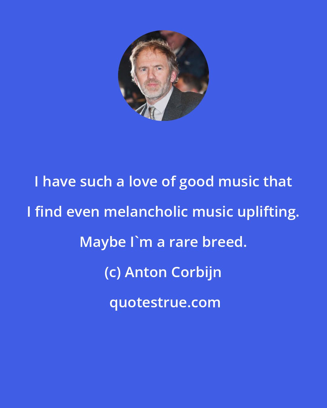 Anton Corbijn: I have such a love of good music that I find even melancholic music uplifting. Maybe I'm a rare breed.