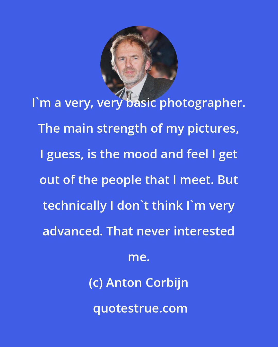 Anton Corbijn: I'm a very, very basic photographer. The main strength of my pictures, I guess, is the mood and feel I get out of the people that I meet. But technically I don't think I'm very advanced. That never interested me.