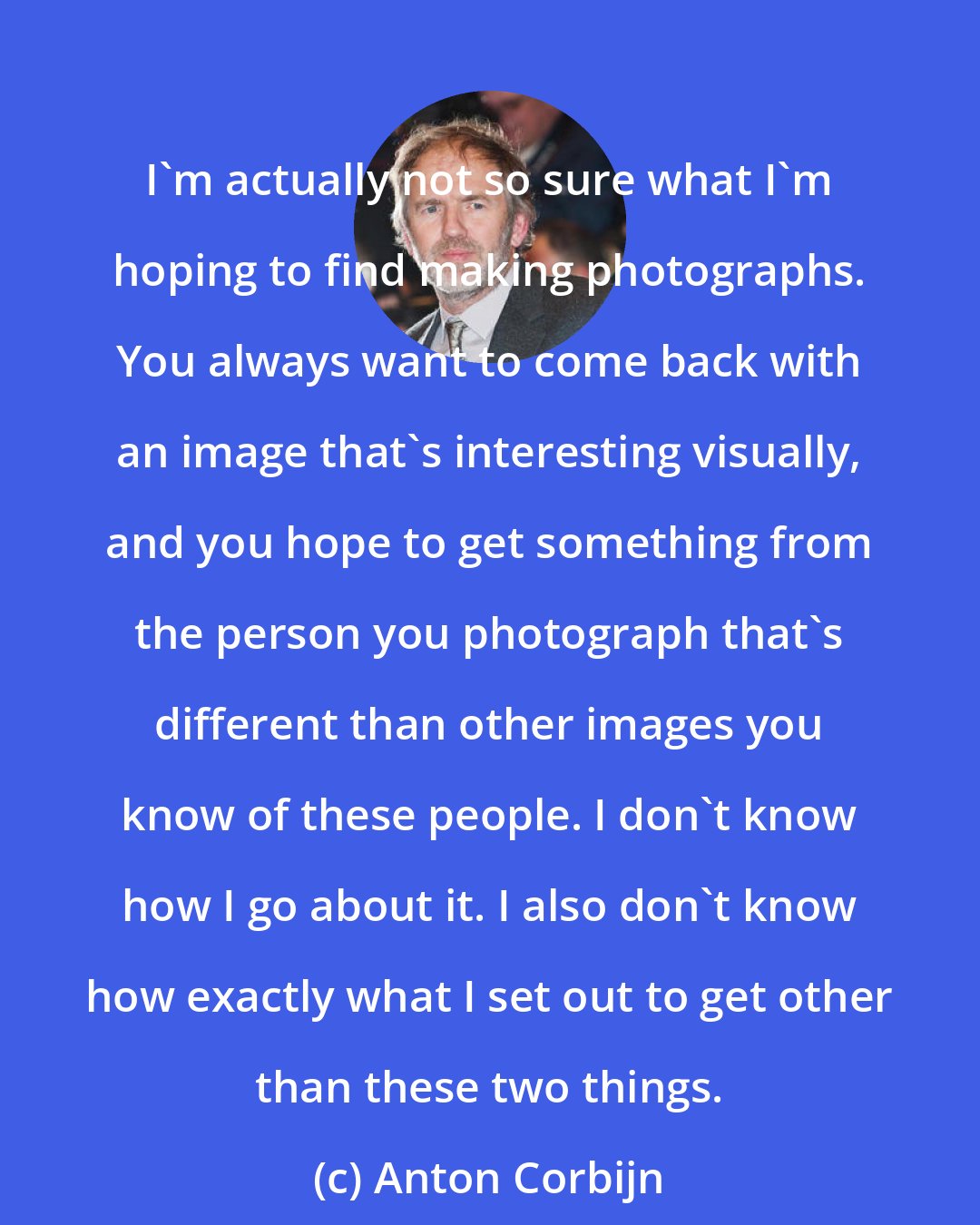 Anton Corbijn: I'm actually not so sure what I'm hoping to find making photographs. You always want to come back with an image that's interesting visually, and you hope to get something from the person you photograph that's different than other images you know of these people. I don't know how I go about it. I also don't know how exactly what I set out to get other than these two things.