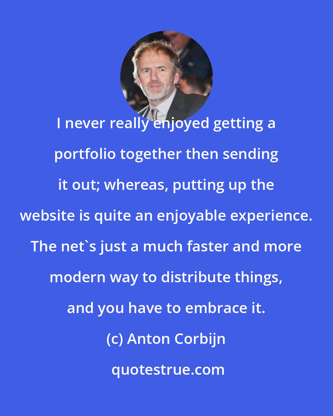 Anton Corbijn: I never really enjoyed getting a portfolio together then sending it out; whereas, putting up the website is quite an enjoyable experience. The net's just a much faster and more modern way to distribute things, and you have to embrace it.