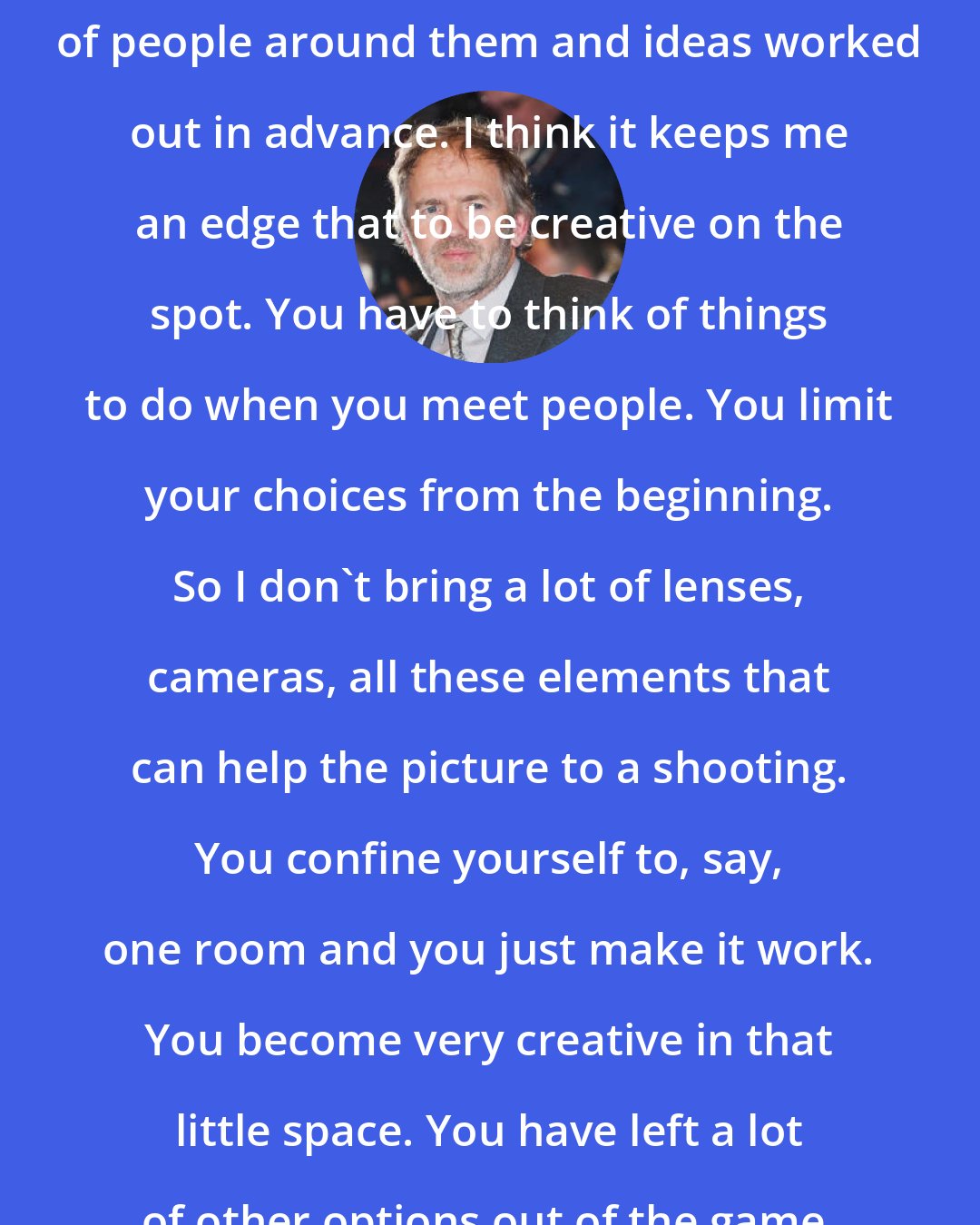 Anton Corbijn: I think some people need the assurance of people around them and ideas worked out in advance. I think it keeps me an edge that to be creative on the spot. You have to think of things to do when you meet people. You limit your choices from the beginning. So I don't bring a lot of lenses, cameras, all these elements that can help the picture to a shooting. You confine yourself to, say, one room and you just make it work. You become very creative in that little space. You have left a lot of other options out of the game.