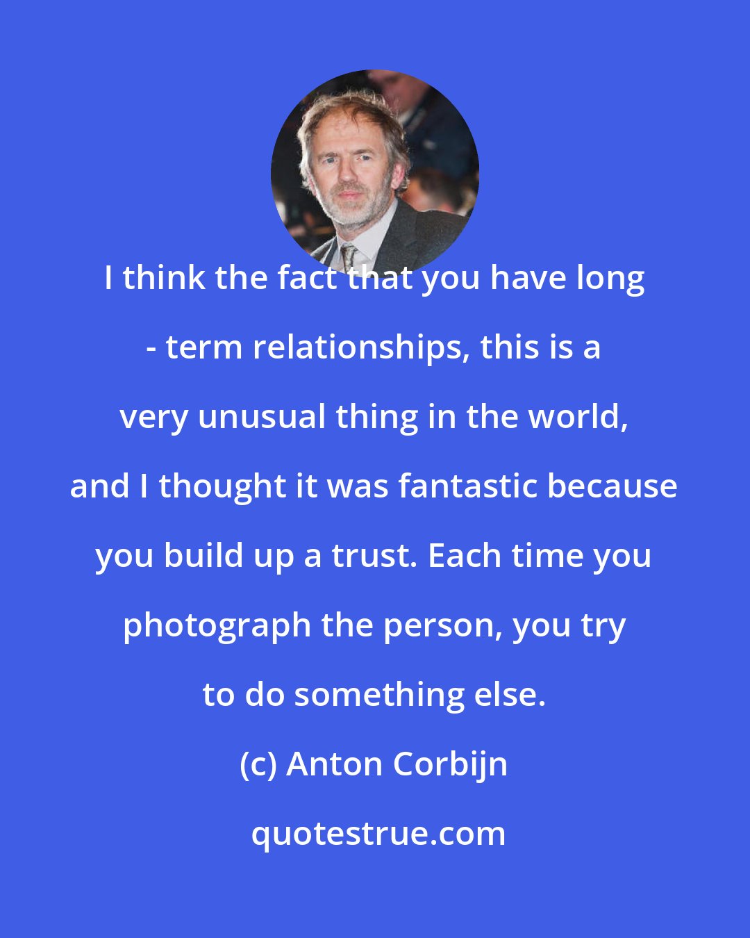 Anton Corbijn: I think the fact that you have long - term relationships, this is a very unusual thing in the world, and I thought it was fantastic because you build up a trust. Each time you photograph the person, you try to do something else.