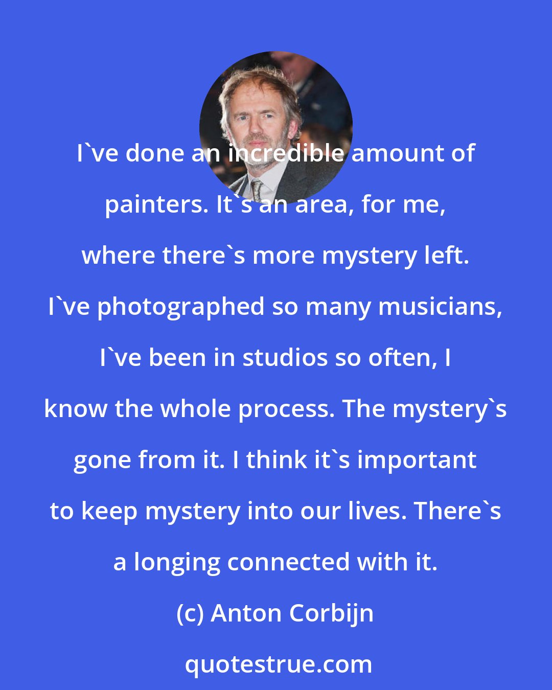 Anton Corbijn: I've done an incredible amount of painters. It's an area, for me, where there's more mystery left. I've photographed so many musicians, I've been in studios so often, I know the whole process. The mystery's gone from it. I think it's important to keep mystery into our lives. There's a longing connected with it.