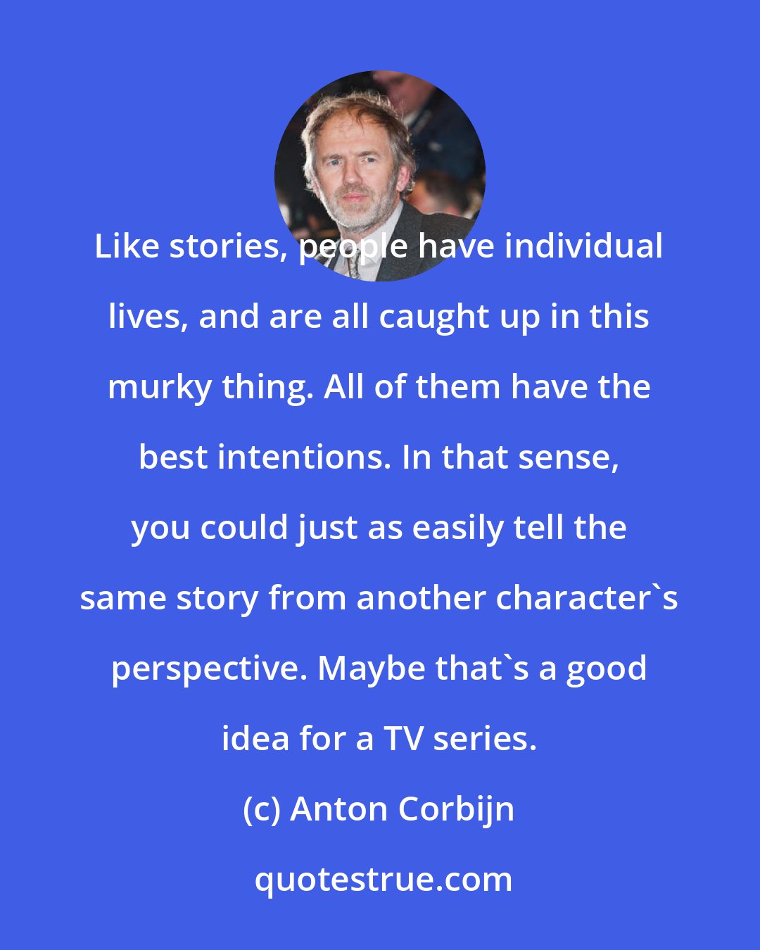 Anton Corbijn: Like stories, people have individual lives, and are all caught up in this murky thing. All of them have the best intentions. In that sense, you could just as easily tell the same story from another character's perspective. Maybe that's a good idea for a TV series.