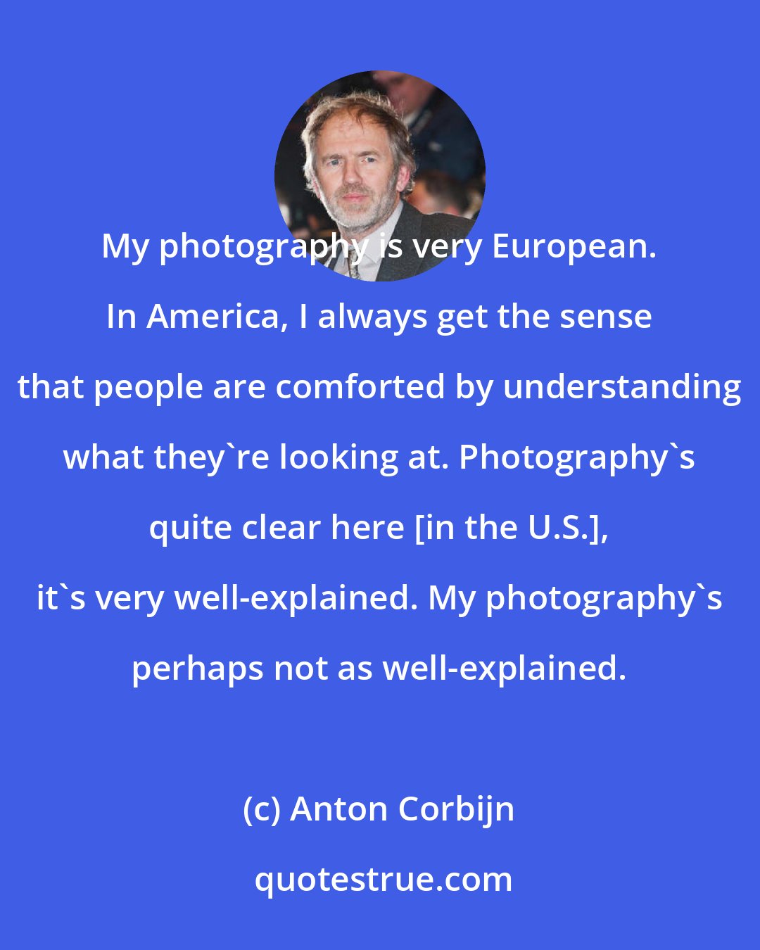 Anton Corbijn: My photography is very European. In America, I always get the sense that people are comforted by understanding what they're looking at. Photography's quite clear here [in the U.S.], it's very well-explained. My photography's perhaps not as well-explained.